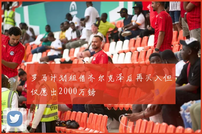 罗马计划租借齐尔克泽后再买入但仅愿出2000万镑