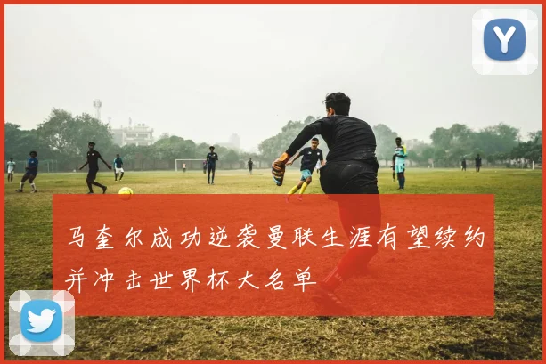 马奎尔成功逆袭曼联生涯有望续约并冲击世界杯大名单