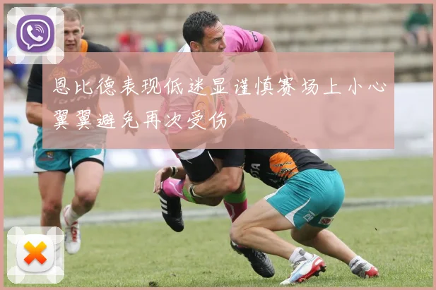 恩比德表现低迷显谨慎赛场上小心翼翼避免再次受伤