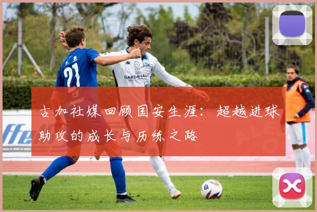 古加社媒回顾国安生涯：超越进球助攻的成长与历练之路