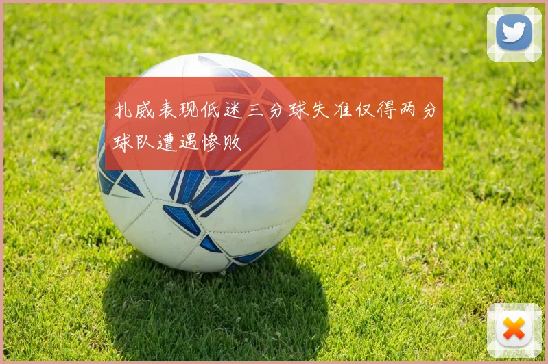 扎威表现低迷三分球失准仅得两分球队遭遇惨败