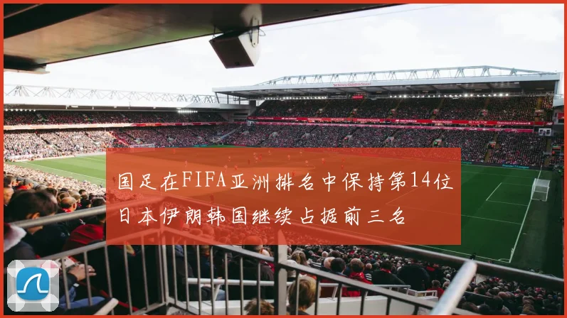 国足在FIFA亚洲排名中保持第14位日本伊朗韩国继续占据前三名