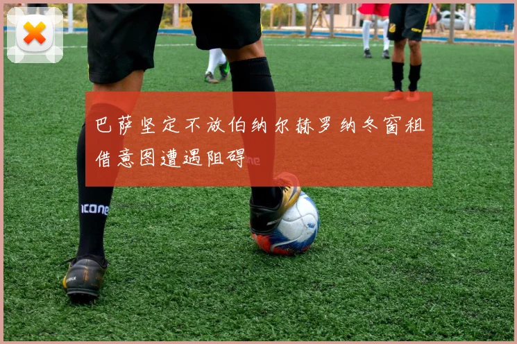 巴萨坚定不放伯纳尔赫罗纳冬窗租借意图遭遇阻碍