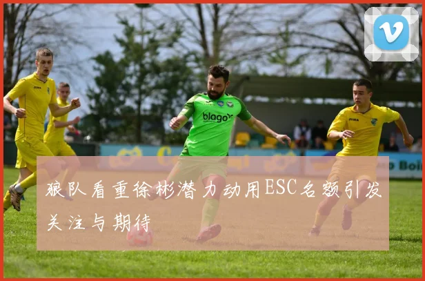 狼队看重徐彬潜力动用ESC名额引发关注与期待