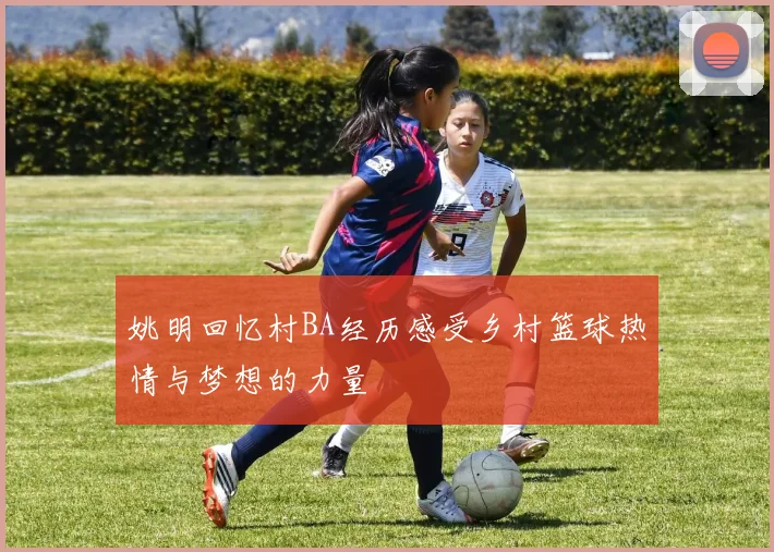 姚明回忆村BA经历感受乡村篮球热情与梦想的力量