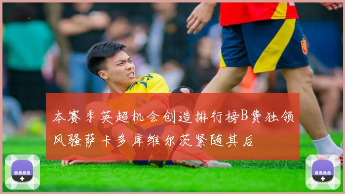 本赛季英超机会创造排行榜B费独领风骚萨卡多库维尔茨紧随其后