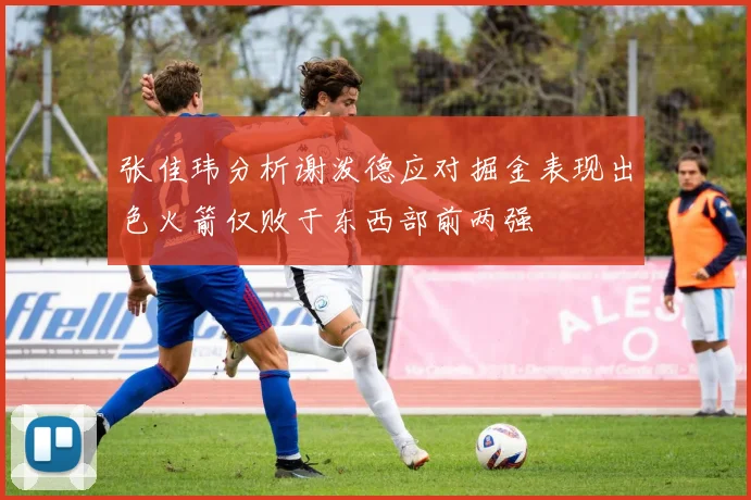 张佳玮分析谢泼德应对掘金表现出色火箭仅败于东西部前两强