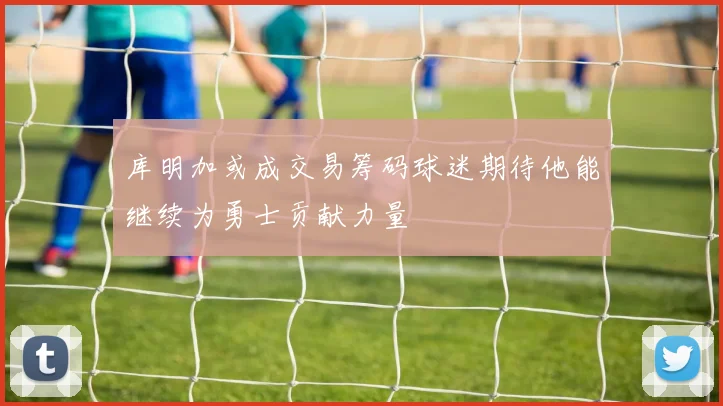 库明加或成交易筹码球迷期待他能继续为勇士贡献力量