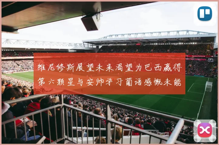 维尼修斯展望未来渴望为巴西赢得第六颗星与安帅学习葡语感慨未能与C罗共事