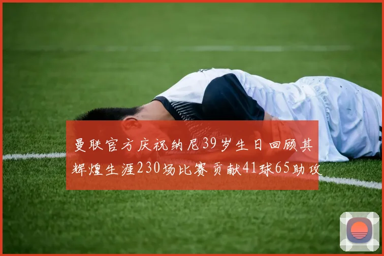 曼联官方庆祝纳尼39岁生日回顾其辉煌生涯230场比赛贡献41球65助攻