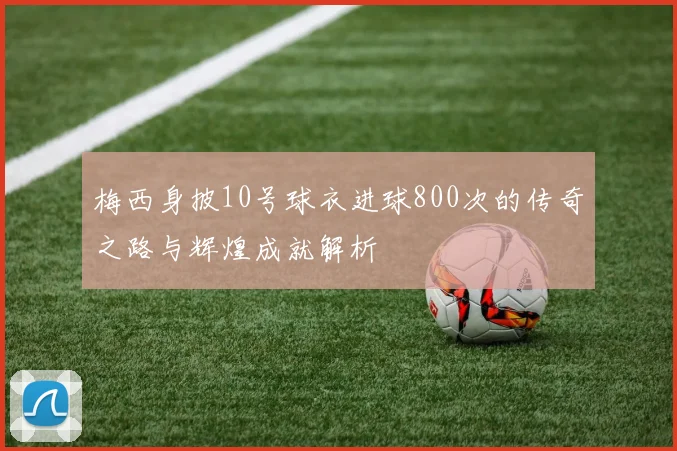 梅西身披10号球衣进球800次的传奇之路与辉煌成就解析