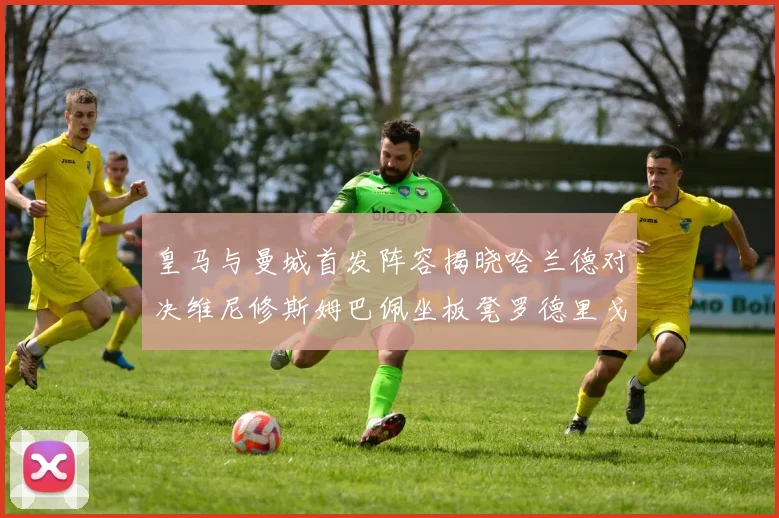 皇马与曼城首发阵容揭晓哈兰德对决维尼修斯姆巴佩坐板凳罗德里戈出战