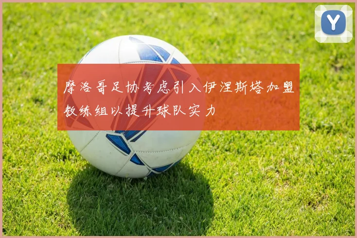 摩洛哥足协考虑引入伊涅斯塔加盟教练组以提升球队实力