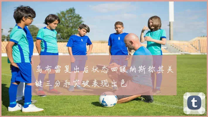 乌布雷复出后状态回暖纳斯称其关键三分和突破表现出色