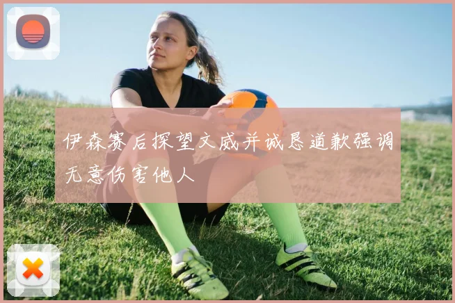 伊森赛后探望文威并诚恳道歉强调无意伤害他人