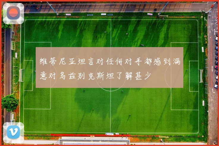 维蒂尼亚坦言对任何对手都感到满意对乌兹别克斯坦了解甚少