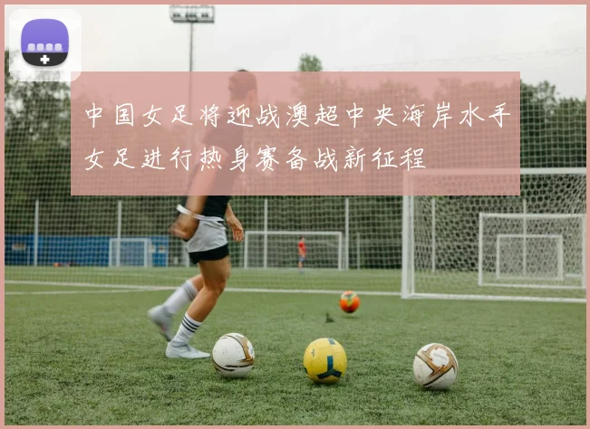 中国女足将迎战澳超中央海岸水手女足进行热身赛备战新征程