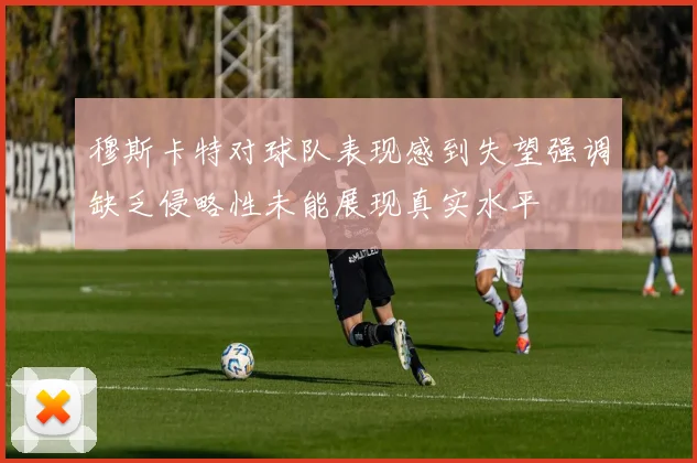 穆斯卡特对球队表现感到失望强调缺乏侵略性未能展现真实水平