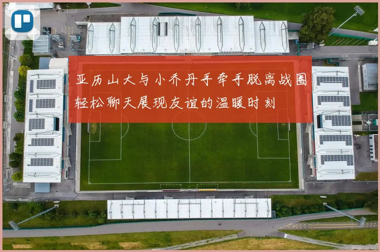 亚历山大与小乔丹手牵手脱离战圈轻松聊天展现友谊的温暖时刻