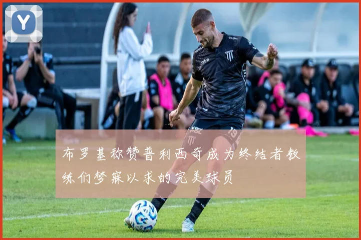 布罗基称赞普利西奇成为终结者教练们梦寐以求的完美球员